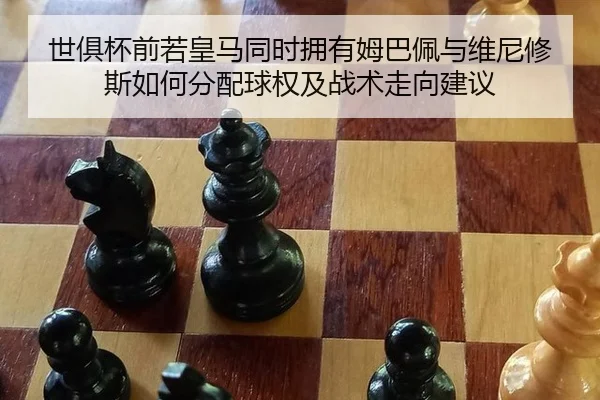 世俱杯前若皇马同时拥有姆巴佩与维尼修斯如何分配球权及战术走向建议