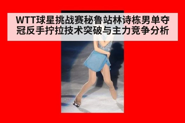 WTT球星挑战赛秘鲁站林诗栋男单夺冠反手拧拉技术突破与主力竞争分析